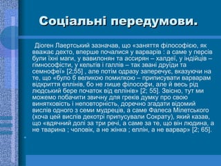 Соціальні передумови. Діоген Лаертський зазначав, що «заняття філософією, як вважає дехто, вперше почалися у варварів : а саме у персів були їхні маги, у вавилонян та ассирян – халдеї, у індійців – гімнософісти, у кельтів і галлів – так звані друїди та семнофеї» [2;55] , але потім одразу заперечує, вказуючи на те, що «було б великою помилкою – приписувати варварам відкриття еллінів, бо не лише філософи, але й весь рід людський бере початок від еллінів» [2; 55]. Звісно, тут ми можемо побачити звичну для греків думку про свою винятковість і неповторність, доречно згадати відомий вислів одного з семи мудреців, а саме Фалеса Мілетського (хоча цей вислів декотрі припусували Сократу), який казав, що «вдячний долі за три речі, а саме за те, що він людина, а не тварина  ;  чоловік, а не жінка  ;  еллін, а не варвар»  [ 2 ;  65 ].  