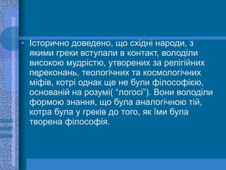 Історично доведено, що східні народи, з якими греки вступали в контакт, володіли високою мудрістю, утворених за релігійних переконань, теологічних та космологічних міфів, котрі однак ще не були філософією, основаній на розумі( “логосі”). Вони володіли формою знання, що була аналогічною тій, котра була у греків до того, як їми була творена філософія. 