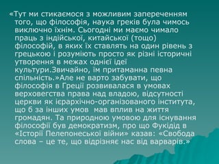 «Тут ми стикаємося з   можливим запереченням того, що філософія, наука греків була   чимось виключно їхнім .  Сьогодні ми маємо   чимало праць з індійської, китайської (тощо) філософій, в яких їх ставлять на один рівень з   грецькою і розуміють просто як різні історичні утворення в межах однієї ідеї культури.Звичайно, їм притаманна певна спільність.»Але не варто забувати, що філософія в Греції розвивалася в умовах верховегства права над владою, відсутності церкви як ієрархічно-організованого інститута, що б за інших умов  мав вплив на життя громадян. Та природною умовою для існування філософії був демократизм, про що Фукідід в «Історії Пелепонеської війни» казав: «Свобода слова – це те, що відрізняє нас від варварів.» 