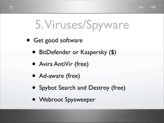 5. Viruses/Spyware
?   Get good software

    ?   BitDefender or Kaspersky ($)

    ?   Avira AntiVir (free)

    ?   Ad-aware (free)

    ?   Spybot Search and Destroy (free)

    ?   Webroot Spysweeper
 
