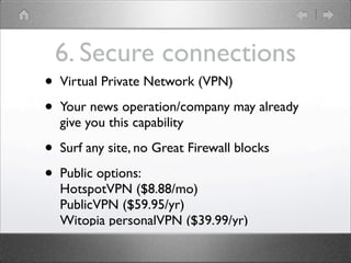 6. Secure connections
?   Virtual Private Network (VPN)

?   Your news operation/company may already
    give you this capability

?   Surf any site, no Great Firewall blocks

?   Public options:
    HotspotVPN ($8.88/mo)
    PublicVPN ($59.95/yr)
    Witopia personalVPN ($39.99/yr)
 