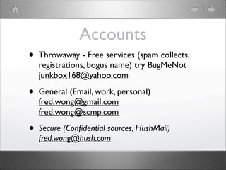Accounts
?   Throwaway - Free services (spam collects,
    registrations, bogus name) try BugMeNot
    junkbox168@yahoo.com

?   General (Email, work, personal)
    fred.wong@gmail.com
    fred.wong@scmp.com

?   Secure (Con?dential sources, HushMail)
    fred.wong@hush.com
 