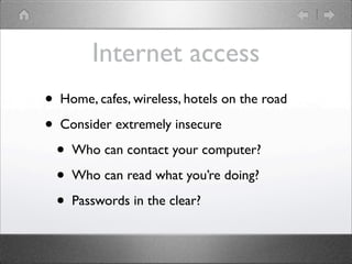 Internet access
?   Home, cafes, wireless, hotels on the road

?   Consider extremely insecure

    ?   Who can contact your computer?

    ?   Who can read what youre doing?

    ?   Passwords in the clear?
 