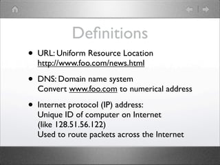 De?nitions
?   URL: Uniform Resource Location
    http://www.foo.com/news.html

?   DNS: Domain name system
    Convert www.foo.com to numerical address

?   Internet protocol (IP) address:
    Unique ID of computer on Internet
    (like 128.51.56.122)
    Used to route packets across the Internet
 
