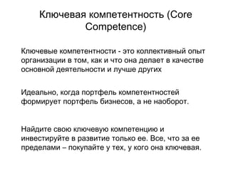 Ключевая компетентность  (Core Competence) Ключевые компетентности - это коллективный опыт организации в том, как и что она делает в качестве основной деятельности и лучше других Идеально, когда портфель компетентностей формирует портфель бизнесов, а не наоборот.  Найдите свою ключевую компетенцию и инвестируйте в развитие только ее. Все, что за ее пределами – покупайте у тех, у кого она ключевая.  