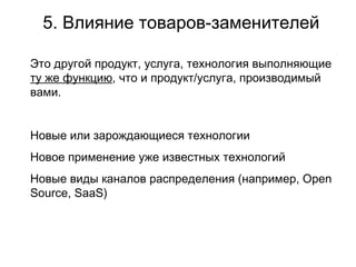 5. Влияние товаров-заменителей Это другой продукт, услуга, технология выполняющие  ту же функцию , что и продукт /услуга , производимый вами. Новые или зарождающиеся технологии Новое применение уже известных технологий Новые виды каналов распределения (например,  Open Source, SaaS)   