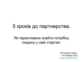 5  кроків до партнерства. Як гарантовано знайти потрібну людину у свій стартап. Ростислав Чайка, Lviv Startup Club www.startup.lviv.ua 