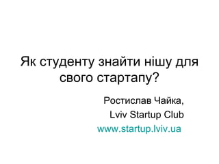 Як студенту знайти нішу для свого стартапу? Ростислав Чайка, Lviv Startup Club www.startup.lviv.ua   