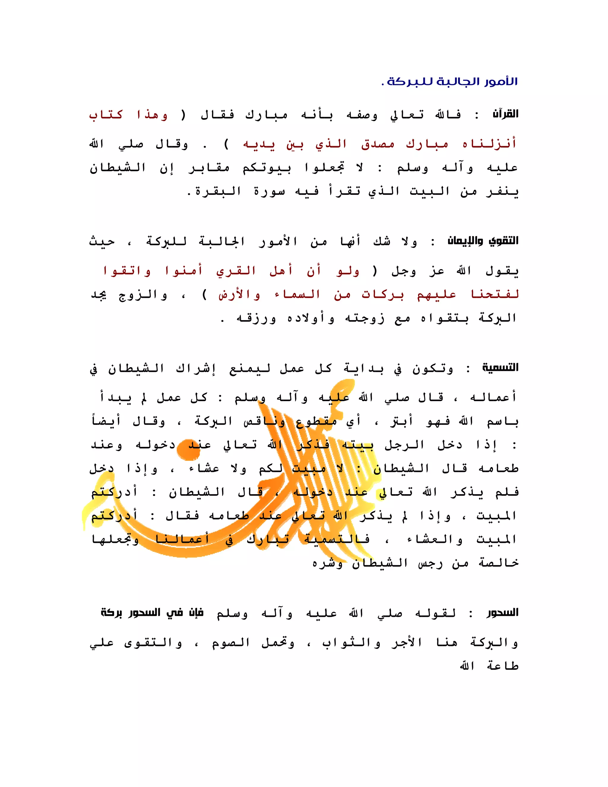 ‫ﺍﻷﻣﻮﺭ ﺍﻟﺠﺎﻟﺒﺔ ﻟﻠﺒﺮﻛﺔ .‬

‫ﺍﻟﻘﺮﺁﻥ : ﻓﺎﷲ ﺗﻌﺎﱄ وﺻﻔﻪ ﺑﺄﻧﻪ ﻣﺒﺎرك ﻓﻘﺎل ) وهﺬا آﺘﺎب‬

‫أﻧﺰﻟﻨﺎﻩ ﻣﺒﺎرك ﻣﺼﺪق اﻟﺬي ﺑﲔ ﻳﺪﻳﻪ ( . وﻗﺎل ﺻﻠﻲ اﷲ‬
‫ﻋﻠﻴﻪ وﺁﻟﻪ وﺳﻠﻢ : ﻻ ﲡﻌﻠﻮا ﺑﻴﻮﺗﻜﻢ ﻣﻘﺎﺑﺮ إن اﻟﺸﻴﻄﺎن‬
            ‫ﻳﻨﻔﺮ ﻣﻦ اﻟﺒﻴﺖ اﻟﺬي ﺗﻘﺮأ ﻓﻴﻪ ﺳﻮرة اﻟﺒﻘﺮة.‬


‫ﺍﻟﺘﻘﻮﻱ ﻭﺍﻹﻳﻤﺎﻥ : وﻻ ﺷﻚ أ‪‬ﺎ ﻣﻦ اﻷﻣﻮر اﳉﺎﻟﺒﺔ ﻟﻠﱪآﺔ ، ﺣﻴﺚ‬

 ‫ﻳﻘﻮل اﷲ ﻋﺰ وﺟﻞ ) وﻟﻮ أن أهﻞ اﻟﻘﺮي أﻣﻨﻮا واﺗﻘﻮا‬
‫ﻟﻔﺘﺤﻨﺎ ﻋﻠﻴﻬﻢ ﺑﺮآﺎت ﻣﻦ اﻟﺴﻤﺎء واﻷرض ( ، واﻟﺰوج ﳚﺪ‬
                ‫اﻟﱪآﺔ ﺑﺘﻘﻮاﻩ ﻣﻊ زوﺟﺘﻪ وأوﻻدﻩ ورزﻗﻪ .‬


‫ﺍﻟﺘﺴﻤﻴﺔ : وﺗﻜﻮن ﰲ ﺑﺪاﻳﺔ آﻞ ﻋﻤﻞ ﻟﻴﻤﻨﻊ إﺷﺮاك اﻟﺸﻴﻄﺎن ﰲ‬

 ‫أﻋﻤﺎﻟﻪ ، ﻗﺎل ﺻﻠﻲ اﷲ ﻋﻠﻴﻪ وﺁﻟﻪ وﺳﻠﻢ : آﻞ ﻋﻤﻞ ﱂ ﻳﺒﺪأ‬
‫ﺑﺎﺳﻢ اﷲ ﻓﻬﻮ أﺑﱰ ، أي ﻣﻘﻄﻮع وﻧﺎﻗﺺ اﻟﱪآﺔ ، وﻗﺎل أﻳﻀﺎ‬
‫: إذا دﺧﻞ اﻟﺮﺟﻞ ﺑﻴﺘﻪ ﻓﺬآﺮ اﷲ ﺗﻌﺎﱄ ﻋﻨﺪ دﺧﻮﻟﻪ وﻋﻨﺪ‬
‫ﻃﻌﺎﻣﻪ ﻗﺎل اﻟﺸﻴﻄﺎن : ﻻ ﻣﺒﻴﺖ ﻟﻜﻢ وﻻ ﻋﺸﺎء ، وإذا دﺧﻞ‬
‫ﻓﻠﻢ ﻳﺬآﺮ اﷲ ﺗﻌﺎﱄ ﻋﻨﺪ دﺧﻮﻟﻪ ، ﻗﺎل اﻟﺸﻴﻄﺎن : أدرآﺘﻢ‬
‫اﳌﺒﻴﺖ ، وإذا ﱂ ﻳﺬآﺮ اﷲ ﺗﻌﺎﱄ ﻋﻨﺪ ﻃﻌﺎﻣﻪ ﻓﻘﺎل : أدرآﺘﻢ‬
‫اﳌﺒﻴﺖ واﻟﻌﺸﺎء ، ﻓﺎﻟﺘﺴﻤﻴﺔ ﺗﺒﺎرك ﰲ أﻋﻤﺎﻟﻨﺎ وﲡﻌﻠﻬﺎ‬
                            ‫ﺧﺎﻟﺼﺔ ﻣﻦ رﺟﺲ اﻟﺸﻴﻄﺎن وﺷﺮﻩ‬


 ‫ﺍﻟﺴﺤﻮﺭ : ﻟﻘﻮﻟﻪ ﺻﻠﻲ اﷲ ﻋﻠﻴﻪ وﺁﻟﻪ وﺳﻠﻢ ﻓﺈﻥ ﻓﻲ ﺍﻟﺴﺤﻮﺭ ﺑﺮﻛﺔ‬

‫واﻟﱪآﺔ هﻨﺎ اﻷﺟﺮ واﻟﺜﻮاب ، وﲢﻤﻞ اﻟﺼﻮم ، واﻟﺘﻘﻮى ﻋﻠﻲ‬
                                                 ‫ﻃﺎﻋﺔ اﷲ‬
 