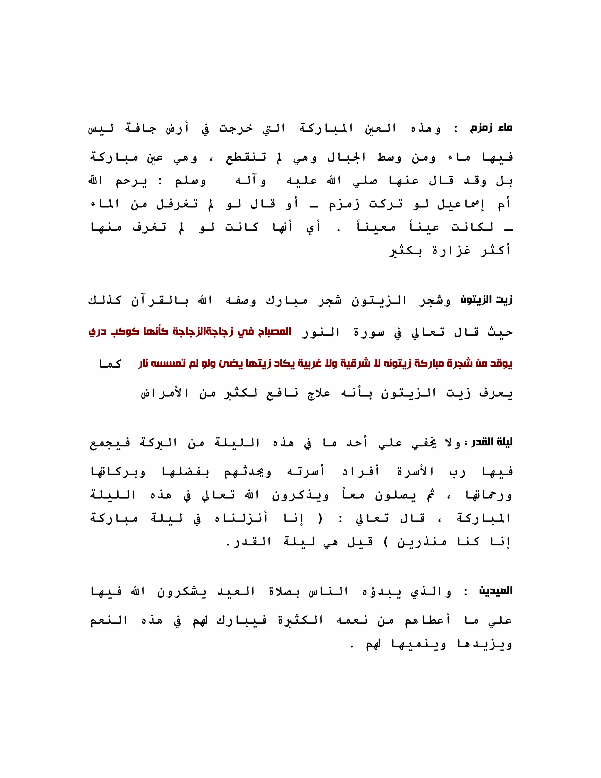 ‫ﻣﺎﺀ ﺯﻣﺰﻡ : وهﺬﻩ اﻟﻌﲔ اﳌﺒﺎرآﺔ اﻟﱵ ﺧﺮﺟﺖ ﰲ أرض ﺟﺎﻓﺔ ﻟﻴﺲ‬

‫ﻓﻴﻬﺎ ﻣﺎء وﻣﻦ وﺳﻂ اﳉﺒﺎل وهﻲ ﱂ ﺗﻨﻘﻄﻊ ، وهﻲ ﻋﲔ ﻣﺒﺎرآﺔ‬
‫وﺳﻠﻢ : ﻳﺮﺣﻢ اﷲ‬            ‫وﺁﻟﻪ‬      ‫ﺑﻞ وﻗﺪ ﻗﺎل ﻋﻨﻬﺎ ﺻﻠﻲ اﷲ ﻋﻠﻴﻪ‬
‫أم إﲰﺎﻋﻴﻞ ﻟﻮ ﺗﺮآﺖ زﻣﺰم ـ أو ﻗﺎل ﻟﻮ ﱂ ﺗﻐﺮﻓﻞ ﻣﻦ اﳌﺎء‬
‫ـ ﻟﻜﺎﻧﺖ ﻋﻴﻨﺎ ﻣﻌﻴﻨﺎ . أي أ‪‬ﺎ آﺎﻧﺖ ﻟﻮ ﱂ ﺗﻐﺮف ﻣﻨﻬﺎ‬
                                                         ‫أآﺜﺮ ﻏﺰارة ﺑﻜﺜﲑ‬


‫ﺯﻳﺖ ﺍﻟﺰﻳﺘﻮﻥ وﺷﺠﺮ اﻟﺰﻳﺘﻮن ﺷﺠﺮ ﻣﺒﺎرك وﺻﻔﻪ اﷲ ﺑﺎﻟﻘﺮﺁن آﺬﻟﻚ‬

‫ﺣﻴﺚ ﻗﺎل ﺗﻌﺎﱄ ﰲ ﺳﻮرة اﻟﻨﻮر ﺍﻟﻤﺼﺒﺎﺡ ﻓﻲ ﺯﺟﺎﺟﺔﺍﻟﺰﺟﺎﺟﺔ ﻛﺄﻧﻬﺎ ﻛﻮﻛﺐ ﺩﺭﻱ‬

 ‫آﻤﺎ‬   ‫ﻳﻮﻗﺪ ﻣﻦ ﺷﺠﺮﺓ ﻣﺒﺎﺭﻛﺔ ﺯﻳﺘﻮﻧﻪ ﻻ ﺷﺮﻗﻴﺔ ﻭﻻ ﻏﺮﺑﻴﺔ ﻳﻜﺎﺩ ﺯﻳﺘﻬﺎ ﻳﻀﺊ ﻭﻟﻮ ﻟﻢ ﺗﻤﺴﺴﻪ ﻧﺎﺭ‬

       ‫ﻳﻌﺮف زﻳﺖ اﻟﺰﻳﺘﻮن ﺑﺄﻧﻪ ﻋﻼج ﻧﺎﻓﻊ ﻟﻜﺜﲑ ﻣﻦ اﻷﻣﺮاض‬


‫ﻟﻴﻠﺔ ﺍﻟﻘﺪﺭ : وﻻ ﳜﻔﻲ ﻋﻠﻲ أﺣﺪ ﻣﺎ ﰲ هﺬﻩ اﻟﻠﻴﻠﺔ ﻣﻦ اﻟﱪآﺔ ﻓﻴﺠﻤﻊ‬

‫ﻓﻴﻬﺎ رب اﻷﺳﺮة أﻓﺮاد أﺳﺮﺗﻪ وﳛﺪﺛﻬﻢ ﺑﻔﻀﻠﻬﺎ وﺑﺮآﺎﲥﺎ‬
‫ورﲪﺎﲥﺎ ، ﰒ ﻳﺼﻠﻮن ﻣﻌﺎ وﻳﺬآﺮون اﷲ ﺗﻌﺎﱄ ﰲ هﺬﻩ اﻟﻠﻴﻠﺔ‬
‫اﳌﺒﺎرآﺔ ، ﻗﺎل ﺗﻌﺎﱄ : ) إﻧﺎ أﻧﺰﻟﻨﺎﻩ ﰲ ﻟﻴﻠﺔ ﻣﺒﺎرآﺔ‬
                        ‫إﻧﺎ آﻨﺎ ﻣﻨﺬرﻳﻦ ( ﻗﻴﻞ هﻲ ﻟﻴﻠﺔ اﻟﻘﺪر.‬


‫ﺍﻟﻌﻴﺪﻳﻦ : واﻟﺬي ﻳﺒﺪؤﻩ اﻟﻨﺎس ﺑﺼﻼة اﻟﻌﻴﺪ ﻳﺸﻜﺮون اﷲ ﻓﻴﻬﺎ‬

‫ﻋﻠﻲ ﻣﺎ أﻋﻄﺎهﻢ ﻣﻦ ﻧﻌﻤﻪ اﻟﻜﺜﲑة ﻓﻴﺒﺎرك ﳍﻢ ﰲ هﺬﻩ اﻟﻨﻌﻢ‬
                                                ‫وﻳﺰﻳﺪهﺎ وﻳﻨﻤﻴﻬﺎ ﳍﻢ .‬
 