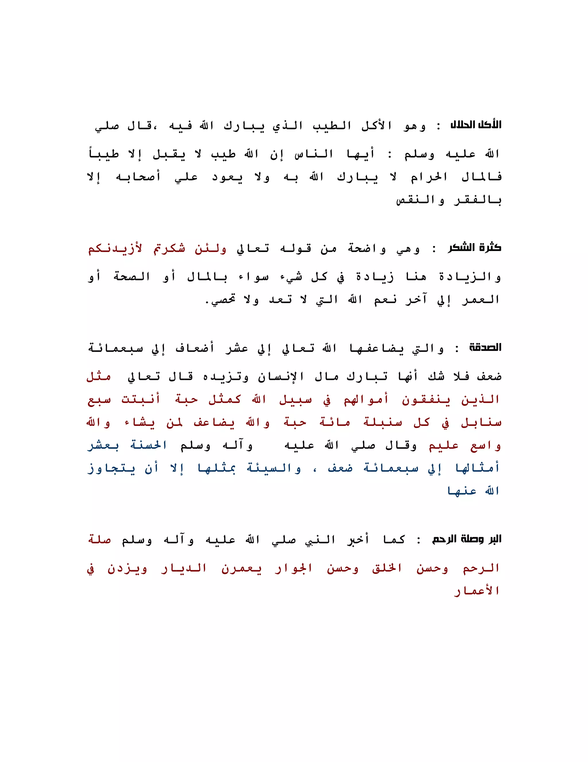 ‫ﺍﻷﻛﻞ ﺍﻟﺤﻼﻝ : وهﻮ اﻷآﻞ اﻟﻄﻴﺐ اﻟﺬي ﻳﺒﺎرك اﷲ ﻓﻴﻪ ،ﻗﺎل ﺻﻠﻲ‬

‫اﷲ ﻋﻠﻴﻪ وﺳﻠﻢ : أﻳﻬﺎ اﻟﻨﺎس إن اﷲ ﻃﻴﺐ ﻻ ﻳﻘﺒﻞ إﻻ ﻃﻴﺒﺎ‬
‫ﻓﺎﳌﺎل اﳊﺮام ﻻ ﻳﺒﺎرك اﷲ ﺑﻪ وﻻ ﻳﻌﻮد ﻋﻠﻲ أﺻﺤﺎﺑﻪ إﻻ‬
                                         ‫ﺑﺎﻟﻔﻘﺮ واﻟﻨﻘﺺ‬


‫ﻛﺜﺮﺓ ﺍﻟﺸﻜﺮ : وهﻲ واﺿﺤﺔ ﻣﻦ ﻗﻮﻟﻪ ﺗﻌﺎﱄ وﻟﺌﻦ ﺷﻜﺮﰎ ﻷزﻳﺪﻧﻜﻢ‬

‫واﻟﺰﻳﺎدة هﻨﺎ زﻳﺎدة ﰲ آﻞ ﺷﻲء ﺳﻮاء ﺑﺎﳌﺎل أو اﻟﺼﺤﺔ أو‬
               ‫اﻟﻌﻤﺮ إﱄ ﺁﺧﺮ ﻧﻌﻢ اﷲ اﻟﱵ ﻻ ﺗﻌﺪ وﻻ ﲢﺼﻲ.‬


‫ﺍﻟﺼﺪﻗﺔ : واﻟﱵ ﻳﻀﺎﻋﻔﻬﺎ اﷲ ﺗﻌﺎﱄ إﱄ ﻋﺸﺮ أﺿﻌﺎف إﱄ ﺳﺒﻌﻤﺎﺋﺔ‬

‫ﻣﺜﻞ‬   ‫ﺿﻌﻒ ﻓﻼ ﺷﻚ أ‪‬ﺎ ﺗﺒﺎرك ﻣﺎل اﻹﻧﺴﺎن وﺗﺰﻳﺪﻩ ﻗﺎل ﺗﻌﺎﱄ‬
‫اﻟﺬﻳﻦ ﻳﻨﻔﻘﻮن أﻣﻮاﳍﻢ ﰲ ﺳﺒﻴﻞ اﷲ آﻤﺜﻞ ﺣﺒﺔ أﻧﺒﺘﺖ ﺳﺒﻊ‬
‫ﺳﻨﺎﺑﻞ ﰲ آﻞ ﺳﻨﺒﻠﺔ ﻣﺎﺋﺔ ﺣﺒﺔ واﷲ ﻳﻀﺎﻋﻒ ﳌﻦ ﻳﺸﺎء واﷲ‬
‫وﺁﻟﻪ وﺳﻠﻢ اﳊﺴﻨﺔ ﺑﻌﺸﺮ‬      ‫واﺳﻊ ﻋﻠﻴﻢ وﻗﺎل ﺻﻠﻲ اﷲ ﻋﻠﻴﻪ‬
‫أﻣﺜﺎﳍﺎ إﱄ ﺳﺒﻌﻤﺎﺋﺔ ﺿﻌﻒ ، واﻟﺴﻴﺌﺔ ﲟﺜﻠﻬﺎ إﻻ أن ﻳﺘﺠﺎوز‬
                                                ‫اﷲ ﻋﻨﻬﺎ‬


‫ﺍﻟﺒﺮ ﻭﺻﻠﺔ ﺍﻟﺮﺣﻢ : آﻤﺎ أﺧﱪ اﻟﻨﱯ ﺻﻠﻲ اﷲ ﻋﻠﻴﻪ وﺁﻟﻪ وﺳﻠﻢ ﺻﻠﺔ‬

‫اﻟﺮﺣﻢ وﺣﺴﻦ اﳋﻠﻖ وﺣﺴﻦ اﳉﻮار ﻳﻌﻤﺮن اﻟﺪﻳﺎر وﻳﺰدن ﰲ‬
                                                 ‫اﻷﻋﻤﺎر‬
 