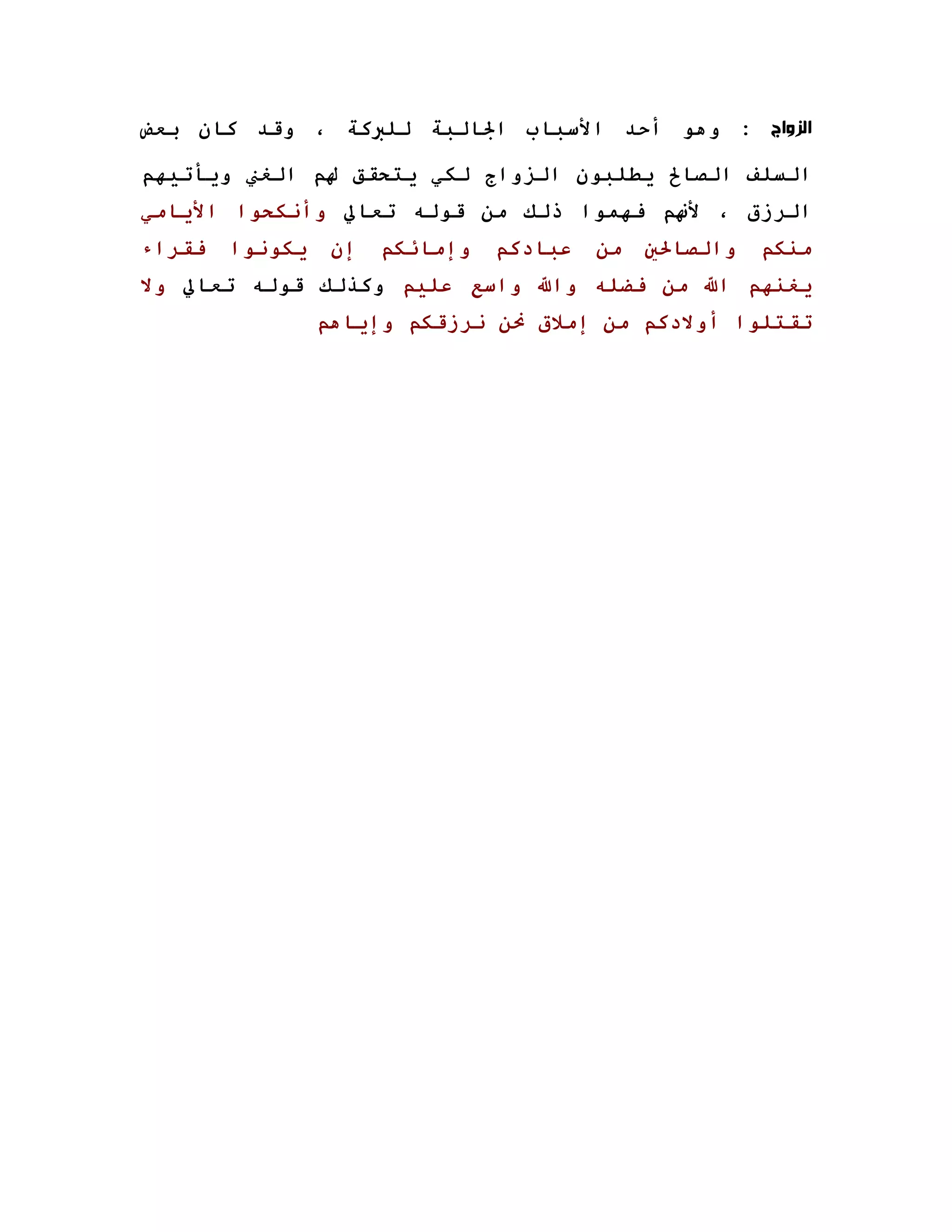 ‫ﺍﻟﺰﻭﺍﺝ : وهﻮ أﺣﺪ اﻷﺳﺒﺎب اﳉﺎﻟﺒﺔ ﻟﻠﱪآﺔ ، وﻗﺪ آﺎن ﺑﻌﺾ‬

‫اﻟﺴﻠﻒ اﻟﺼﺎﱀ ﻳﻄﻠﺒﻮن اﻟﺰواج ﻟﻜﻲ ﻳﺘﺤﻘﻖ ﳍﻢ اﻟﻐﲏ وﻳﺄﺗﻴﻬﻢ‬
‫اﻟﺮزق ، ﻷ‪‬ﻢ ﻓﻬﻤﻮا ذﻟﻚ ﻣﻦ ﻗﻮﻟﻪ ﺗﻌﺎﱄ وأﻧﻜﺤﻮا اﻷﻳﺎﻣﻲ‬
‫ﻓﻘﺮاء‬   ‫ﻳﻜﻮﻧﻮا‬    ‫إن‬   ‫وإﻣﺎﺋﻜﻢ‬   ‫ﻋﺒﺎدآﻢ‬   ‫ﻣﻦ‬   ‫واﻟﺼﺎﳊﲔ‬   ‫ﻣﻨﻜﻢ‬
‫ﻳﻐﻨﻬﻢ اﷲ ﻣﻦ ﻓﻀﻠﻪ واﷲ واﺳﻊ ﻋﻠﻴﻢ وآﺬﻟﻚ ﻗﻮﻟﻪ ﺗﻌﺎﱄ وﻻ‬
                 ‫ﺗﻘﺘﻠﻮا أوﻻدآﻢ ﻣﻦ إﻣﻼق ﳓﻦ ﻧﺮزﻗﻜﻢ وإﻳﺎهﻢ‬
 