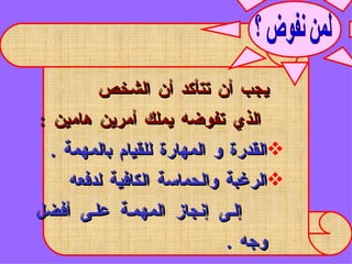 يجب أن تتأكد أن الشخص  الذي تفوضه يملك أمرين هامين  : القدرة و المهارة للقيام بالمهمة  . الرغبة والحماسة الكافية لدفعه  إلى إنجاز المهمة على أفضل وجه  .  لمن نفوض ؟ 