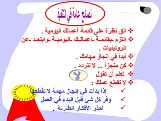 نصائح عامة في التنفيذ ألق نظرة على قائمة أعمالك اليومية  . التزم بقائمة أعمالك اليومية وابتعد عن الروتينيات  .  أبدأ في إنجاز مهامك  . كن منجزاً  ...  لا تتردد  .  تعلم أن تقول  لا تقطع عملك  :  إذا بدأت في إنجاز مهمة لا تقطعها  وفر كل شئ قبل البدء في العمل   احذر الأفكار الطارئة   .  لا  