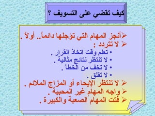 كيف تقضي على التسويف ؟ أنجز المهام التي تؤجلها دائماً ..  أولاً  . لا تتردد  : تعلم وقت اتخاذ القرار  . لا تنتظر نتائج مثالية  . لا تخف من الخطأ  . لا تقلق  . لا تنتظر الإيحاء أو المزاج الملائم  . واجه المهام غير المحببة  . فتت المهام الصعبة والكبيرة  . 