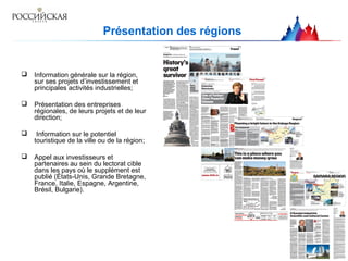 Présentation des régions
 Information générale sur la région,
sur ses projets d’investissement et
principales activités industrielles;
 Présentation des entreprises
régionales, de leurs projets et de leur
direction;
 Information sur le potentiel
touristique de la ville ou de la région;
 Appel aux investisseurs et
partenaires au sein du lectorat cible
dans les pays où le supplément est
publié (États-Unis, Grande Bretagne,
France, Italie, Espagne, Argentine,
Brésil, Bulgarie).
 