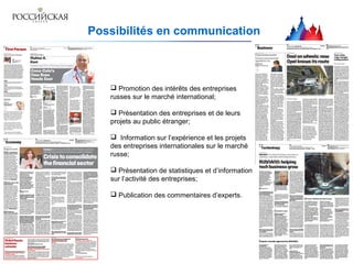 Possibilités en communication
 Promotion des intérêts des entreprises
russes sur le marché international;
 Présentation des entreprises et de leurs
projets au public étranger;
 Information sur l’expérience et les projets
des entreprises internationales sur le marché
russe;
 Présentation de statistiques et d’information
sur l’activité des entreprises;
 Publication des commentaires d’experts.
 
