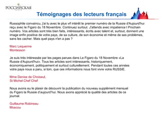 Témoignages des lecteurs français
Russophile convaincu, j'ai lu avec le plus vif intérêt le premier numéro de la Russie d'Aujourd'hui
reçu avec le Figaro du 18 Novembre. Continuez surtout. J'attends avec impatience l Prochain
numéro. Vos articles sont très bien faits, intéressants, écrits avec talent et, surtout, donnent une
image enfin positive de votre pays, de sa culture, de son économie et même de ses problèmes,
sans les cacher. Mais quel pays n'en a pas ?
Marc Lequenne
Montesson
Je suis trés intéressée par les pages parues dans Le Figaro du 18 Novembre «La
Russie d'Aujourd'hui». Tous les articles sont intéressants, historiquement,
économiquement, politiquement et surtout culturellement. Pendant toutes ces années
votre pays nous a paru, si loin, que ces informations nous font vivre votre RUSSIE.
Mme Denise de Choiseul,
St Michel Chef Chef
Nous avons eu le plaisir de découvrir la publication du nouveau supplément mensuel
du Figaro la Russie d’aujourd’hui. Nous avons apprécié la qualité des articles de ce
journal.
Guillaume Robineau
Moscou
 