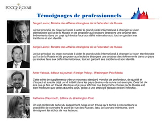 Témoignages de professionnels
Sergei Lavrov, Ministre des Affaires étrangères de la Fédération de Russie
Le but principal du projet consiste à aider le grand public international à changer la vision
stéréotypée qu’il a de la Russie et de proposer aux lecteurs étrangers une analyse des
événements dans un pays qui évolue face aux défis internationaux, tout en gardant ses
traditions et son identité.
Sergei Lavrov, Ministre des Affaires étrangères de la Fédération de Russie
Le but principal du projet consiste à aider le grand public international à changer la vision stéréotypée
qu’il a de la Russie et de proposer aux lecteurs étrangers une analyse des événements dans un pays
qui évolue face aux défis internationaux, tout en gardant ses traditions et son identité.
Amer Yakoub, éditeur du journal «Foreign Policy», Washington Post Media
Cette série de suppléments crée un nouveau standard mondial de profondeur, de qualité et
d’impact et suscite déjà un vif intérêt dans les pays désireux de suivre cet exemple. Cela fait dix
ans que je fais un travail identique et je peux affirmer que l’approche choisie par la Russie est
bien meilleure que celles d’autres pays, grâce à une stratégie globale et bien réfléchie.
Katharine Weymouth, éditrice du Washington Post
On est content de l’effet du supplément russe et on trouve qu’il donne à nos lecteurs la
possibilité de connaitre le point de vue des Russes, issu de sources intérieures, dont
témoignent les échos de nos lecteurs.
 