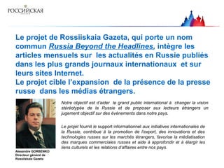 Le projet de Rossiiskaia Gazeta, qui porte un nom
commun Russia Beyond the Headlines, intègre les
articles mensuels sur les actualités en Russie publiés
dans les plus grands journaux internationaux et sur
leurs sites Internet.
Le projet cible l’expansion de la présence de la presse
russe dans les médias étrangers.
Alexandre GORBENKO
Directeur général de
Rossiiskaia Gazeta
Notre objectif est d’aider le grand public international à changer la vision
stéréotypée de la Russie et de proposer aux lecteurs étrangers un
jugement objectif sur des événements dans notre pays.
Le projet fournit le support informationnel aux initiatives internationales de
la Russie, contribue à la promotion de l’export, des innovations et des
technologies russes sur les marchés étrangers, favorise la médiatisation
des marques commerciales russes et aide à approfondir et à élargir les
liens culturels et les relations d’affaires entre nos pays.
 