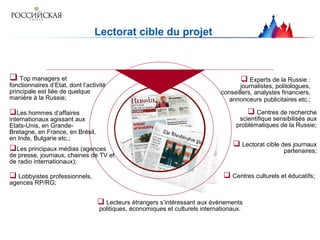 Lectorat cible du projet
 Top managers et
fonctionnaires d’Etat, dont l’activité
principale est liée de quelque
manière à la Russie;
Les hommes d’affaires
internationaux agissant aux
Etats-Unis, en Grande-
Bretagne, en France, en Brésil,
en Inde, Bulgarie etc.;
Les principaux médias (agences
de presse, journaux, chaines de TV et
de radio internationaux);
 Experts de la Russie :
journalistes, politologues,
conseillers, analystes financiers,
annonceurs publicitaires etc.;
 Lobbyistes professionnels,
agences RP/RG;
 Centres de recherche
scientifique sensibilisés aux
problématiques de la Russie;
 Centres culturels et éducatifs;
 Lectorat cible des journaux
partenaires;
 Lecteurs étrangers s’intéressant aux événements
politiques, économiques et culturels internationaux.
 
