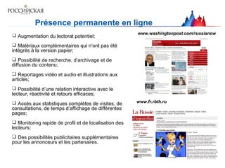 Présence permanente en ligne
 Augmentation du lectorat potentiel;
 Matériaux complémentaires qui n’ont pas été
intégrés à la version papier;
 Possibilité de recherche, d’archivage et de
diffusion du contenu;
 Reportages vidéo et audio et illustrations aux
articles;
 Possibilité d’une relation interactive avec le
lecteur, réactivité et retours efficaces;
 Accès aux statistiques complètes de visites, de
consultations, de temps d’affichage de différentes
pages;
 Monitoring rapide de profil et de localisation des
lecteurs;
 Des possibilités publicitaires supplémentaires
pour les annonceurs et les partenaires.
www.washingtonpost.com/russianow
www.fr.rbth.ru
 