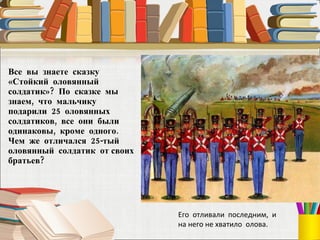 Все  вы  знаете  сказку «Стойкий  оловянный  солдатик»?  По  сказке  мы знаем,  что  мальчику  подарили  25  оловянных солдатиков,  все  они  были одинаковы,  кроме  одного.  Чем  же  отличался  25-тый  оловянный  солдатик  от своих  братьев?  Его  отливали  последним,  и на него не хватило  олова. 
