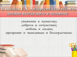 В сказках Г.Х. Андерсена есть всё, что должно всегда жить в человеке:  уважение  к  мужеству;   доброта  и  сочувствие;   любовь  к  людям;  презрение  к  чванливым  и  бессердечным. 