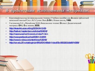 В  презентации  использованы  материалы: Книга-выручалочка по внеклассному чтению: Учебное пособие для 2 класса трёхлетней начальной школы/ Сост. И.Г.Сухин. Вып.5. –М.: Новая школа, 1995. Гостимская Е.С., Михайлова М.И. Внеклассное чтение: 2 класс: Дидактический материал. – М.: 5 за знания, 2005. http://skazvikt.ucoz.ru/blog/2009-04-12-55 http://festival.1september.ru/articles/504018/   http://nazarovoschool3.narod.ru/index71.htm http://www.pedsovet.su/load/239-1-0-2444   http://www.iv-obdu.ru/content/view/125/40/ http://cor.edu.27.ru/catalog/rubr/8f5d7210-86a6-11da-a72b-0800200c9a66/16359/   