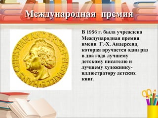 Международная  премия В 1956 г. была учреждена Международная премия имени  Г.-X. Андерсена, которая вручается один раз в два года лучшему детскому писателю и лучшему художнику-иллюстратору детских книг. 