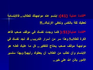 * فائدة عملية  (1 4):   ابتسم عند مواجهتك للطلاب ..   فالابتسامة تعطيك ثقة بالنفس وتخفي الارتباك ..!! * فائدة عملية (1 5 :(   كلما وجدت نفسك في موقف صعب فأعد الكرة للطلاب !  وهذا سر من أسرار التدريب ..  قد تجد نفسك في مواجهة موقف صعب يحتاج للتفكير ..  كل ما عليك فعله هو الابتسام وأن تطلب من الطلاب أن يعطوك رأيهم !  وبهذا ستسير الأمور بإذن الله على خير .. 