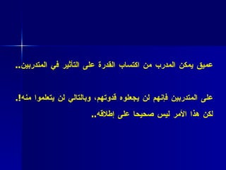 * فائدة عملية (2 2 :( إن ما يجمع المدرب بالمتدربين أساس إنساني عميق يمكن المدرب من اكتساب القدرة على التأثير في المتدربين .. * فائدة عملية (2 3 ( :   المدرب يفهم تماما بأنه إن لم يكن مقبولا على المتدربين فإنهم لن يجعلوه قدوتهم، وبالتالي لن يتعلموا منه !.  لكن هذا الأمر ليس صحيحا على إطلاقه .. 