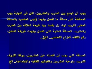 * فائدة عملية (2 4 ) :   نريد أن نتفق بأن هناك علاقة إنسانية متينة يجب أن تجمع بين المدرب والمتدربين، لكن في النهاية يجب المحافظة على مسافة ما تفصل بينهما  ( ليس المقصود بالمسافة المعنى القريب لها، بل يقصد بها طبيعة العلاقة بين المدرب والمتدرب، المسافة المادية التي تفصل بينهما، طريقة التعامل، رفع الكلفة، المزاح الشخصي ..  الخ (.. * فائدة عملية (2 5 )  : كل منا  ( كمدربين )  سيقدر بطريقته الخاصة المسافة التي يجب أن تفصله عن المتدربين، ووفقا لظروف التدريب، ونوعية المتدربين وخلفياتهم الثقافية والاجتماعية ..  الخ 