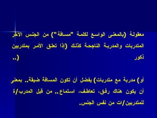 * فائدة عملية (2 6 ( :   المدرب الناجح يجب أن يحافظ على مسافة معقولة  ( بالمعنى الواسع لكلمة  " مسافة ")  من الجنس الآخر المتدربات والمدربة الناجحة كذلك  ( إذا تعلق الأمر بمتدربين ذكور (..   * فائدة عملية (2 7 : ( في حالة العلاقة بين  ( مدرب مع متدربين )  أو )  مدربة مع متدربات )  يفضل أن تكون المسافة ضيقة ..  بمعنى أن يكون هناك رفق، تعاطف، استماع ..  من قبل المدرب / ة للمتدربين / ات من نفس الجنس . 