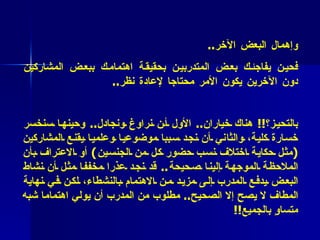 * فائدة عملية  ( 32 )  :   احذروا  الانجذاب إلى بعض المشاركين وإهمال البعض   الآخر .. فحين يفاجئك بعض المتدربين بحقيقة اهتمامك ببعض المشاركين دون الآخرين يكون الأمر محتاجا لإعادة نظر ..  * فائدة عملية   (3 3  :( كيف نتصرف حيال اتهامات المتدربين لنا بالتحيز؟ !!  هناك خياران ..  الأول أن نراوغ ونجادل ..  وحينها سنخسر خسارة كلية، والثاني أن نجد سببا موضوعيا وعلميا يقنع المشاركين  ( مثل حكاية اختلاف نسب حضور كل من الجنسين )  أو الاعتراف بأن الملاحظة الموجهة إلينا صحيحة ..  قد نجد عذرا مخففا مثل أن نشاط البعض يدفع المدرب إلى مزيد من الاهتمام بالنشطاء، لكن في نهاية المطاف لا يصح إلا الصحيح ..  مطلوب من المدرب أن يولي اهتماما شبه متساوٍ بالجميع !! 