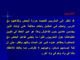 فائدة عملية  ( 34 ):  احذروا تكوين انطباعات خاطئة تجاه نشاط   المتدربين : قد ننظر إلى المتدربين فتعجبنا حرارة البعض وتفاعلهم مع الدرس، ونحكم في المقابل بأحكام مخالفة على أولئك الذين يجلسون هادئين بدون تفاعل !..  و هذا هو عين الخطأ في تكوين انطباعاتنا حول المتدربين ..  كثيرا ما يتجلى تفاعل البعض مع المحاضرة بمظاهر هدوء تنبئ عن إنصات وتفهم وتفكر، حتى أن لغة أجسامهم تسكن، وعيونهم لا تطرف ..  مما يدفعنا للاعتقاد بأننا في واد وهم في واد آخر .. 