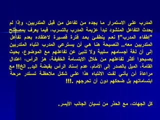 * فائدة عملية  ( 35 ) :   أطلب من المتدربين لغة جسم إيجابية :  مما يشجع المدرب على الاستمرار ما يجده من تفاعل من قبل المتدربين، وإذا لم يحدث التفاعل المنشود تبدأ عزيمة المدرب بالتسرب، فيما يعرف بمصطلح  " إطفاء المدرب "!  نعم ينطفئ بعد فترة قصيرة لاعتقاده بعدم تفاعل المتدربين معه ..  النصيحة هنا هي أن يسترعي المدرب انتباه المتدربين إلى أن لغة أجسامهم سلبية ولا تنبئ عن تفاعلهم مع الموضوع، بحيث يصبحوا أكثر تفاعلهم من خلال الابتسامة الخفيفة، هز الرأس، اعتدال القامة، الميل بالصدر إلى الأمام، عدم إسناد الرأس بقبضة اليد ..  الخ !!  مع مراعاة أن يأتي لفت الانتباه هذا على شكل ملاحظة تستدر مرحة ابتساماتهم بل ضحكهم دون أن تحرجهم   . !!! * فائدة عملية (3 6 ) :   حاول نقل البصر بانتظام بين كل المشاركين، وفي كل الجهات، مع الحذر من نسيان الجانب الأيسر .  