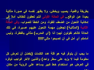 * فائدة عملية (3 7 )  :   المدرب الناجح والمتميز هو من يظهر نفسه بطريقة واقعية، يصيب ويخطئ، ولا يظهر نفسه في صورة مثالية بعيدة عن الواقع ..  في الحالة الأولى  أنتم تعطون للطلاب أملا في إمكانية التحول من الضعف للقوة، ومن الخطأ للصواب،  وفي الحالة الثانية   ( المثالية )  تجعلون مهمة التحول عليهم عسيرة، في تلك الحالة كأنكم تقولون لهم :  أنا  ( أي المدرب )  مثالي بالفطرة، وليس أمامكم أي أمل في أن تصبحوا مثلي؟ !!!! * فائدة عملية ( 38 ):   حين نقوم بعمل عرض بوور بوينت فإن أهم ما يجب أن يتوفر فيه هو قلة عدد الكلمات  ( يفضل أن تعرض كل معلومة فيما لا يزيد على سطر واحد )  والشيئ الآخر الواجب توفره في العرض هو استخدام خط كبير يساعد على الرؤية من مكان بعيد…  