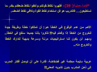   * فائدة عملية (  39 ) :   أظهروا نقاط قوتكم وأخفوا نقاط ضعفكم بقدر ما تستطيعون… فالتدريب هو فن استخدام نقاط القوة وتلافي نقاط الضعف . * فائدة عملية   (4 0)  : لنتعلم من أخطائنا، ولنجعلها معنا لا ضدنا !! الأهم من عدم الوقوع في الخطأ هو :  أن تمتلكوا خطة وطريقة جيدة للخروج من الخطأ إذا وقعتم فيه !!  تذكروا بأننا جميعا سنقع في الخطأ ..  ومهم أن يكون لنا استراتيجيات مرنة وسرعة بديهة لتدارك الخطأ والخروج منه .. * فائدة عملية ( 41 ):   أشد ما يحتاجه المدرب من أدوات التدريب هو لغة عربية سليمة محكمة غير فضفاضة، قادرة على أن توصل أفكار المدرب إلى ذهن المتدرب بدون تشويه المعنى !!   