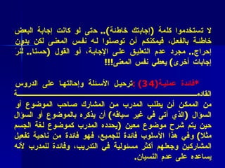 * فائدة عملية (4 2 ):   لتقويم أفضل ..   تذكروا باستمرار ما قلناه آنفا :  لا تستخدموا كلمة  ( إجابتك خاطئة )..  حتى لو كانت إجابة البعض خاطئة بالفعل، فيمكنكم أن توصلوا له نفس المعنى لكن بدون إحراج ..  مجرد عدم التعليق على الإجابة، أو القول  ( حسنا ..  لنرَ إجابات أخرى )  يعطي نفس المعنى !!! * فائدة عملية (4 3)  : ترحيل الأسئلة وإحالتها على الدروس القادمة من الممكن أن يطلب المدرب من المشارك صاحب الموضوع أو السؤال  ( الذي أتى في غير سياقه )  أن يذكره بالموضوع أو السؤال حين يتم شرح موضوع معين  ( يحدده المدرب كموضوع لغة الجسم مثلا )  وفي هذا الأسلوب فائدة للجميع، فهو فائدة من ناحية تفعيل المشاركين وجعلهم أكثر مسئولية في التدريب، وفائدة للمدرب لأنه يساعده على عدم النسيان . 