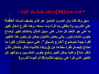 *  فائدة عملية (4 7 ) : اس ت فت نفسك ولو أفتوك   .   سبق وقد قلنا بأن المدرب المتميز هو الذي يضيف لمسته الخاصة على التدريب ولا يكتفي بما قرأه وما سمعه، وهنا  نقترح  إدخال تغيير ما على جو التعلم كل مدة ..  على سبيل المثال بإمكانكم تغيير أوضاع جلوس المشاركين ..  وفي بعض الأحيان يمكن أن يكون هذا التغيير فكرة جيدة لموضوع  " خارج السياق ".   على سبيل المثال :  كثيرا ما نحتاج لإيصال فكرة مفادها أن  ( رؤيتنا للأشياء تتأثر بالمكان الذي ننظر منه )  وعليه يمكن تغيير وضع جلوس المتدربين وسؤالهم عن التغيير الذي طرأ على رؤيتهم للأشياء !!  ثم العودة للدرس !  