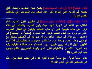 فائدة عملية (1 ): ( وزعوا المسئوليات )   يكمن تميز المدرب وامتداد آفاق نجاحه في قدرته على إشراك أكبر عدد ممكن من المتدربين في نشاطات تخص الدورة،  فائدة عملية  ( 2 ): ( الانطباع الأول يدوم !)   إن الظهور الأول للمدرب أمام الطلاب هو الأهم في الدورة كلها، حيث يكون المدرب والطلاب في حالة توتر، هي حالة طبيعية على أي حال، الطلاب يكونون في انتظار المدرب، الذي لم يروه من قبل، لكنهم كوّنوا عنه صورة  ( سلبية أو إيجابية )  في أذهانهم، وهم الآن في انتظار التأكد من أن صورته في أذهانهم تتطابق مع الواقع ..  وهنا تكمن واحدة من مشاكلكم كمدربين مستقبليين !..  فإذا كان الظهور الأول لكم كمدربين ظهورا باردا أصبحتم أمام مشكلة حقيقية بقية أيام الدورة، ذلك أن  ( الانطباع الأول الذي يكونه المتدربون عنكم سيدوم بقية أيام الدورة ) !! إبدأوا بداية قوية ..  مع بداية الدورة ألقوا الكرة في ملعب المتدربين ..  هذه هي نصيحتي لكم في اليوم الأول !! 