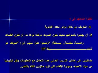 •  فائدة عملية (7 )  :  حين يبدأ المشاركون بالتعريف عن أنفسهم حاولوا أن تلفتوا انتباههم إلى  : 1-  التعريف من خلال دوائر تحدد الأولوية  2-  أن يهتموا بأصواتهم بحيث يكون الصوت مرتفعا نوعا ما، أن تكون الكلمات واضحة،   مفصلة ..  ببساطة : " وضحوا لكل منهم أن : " صوتك هو شخصيتك "!!!  •  فائدة عملية (8 )  :   لاحظتم أننا بأسلوبنا المتميز في التعريف أتقنا مهارتين إضافيتين على هامش التدريب الأصلي هما :  التعامل مع المعلومات وفق أولويتها من حيث الأهمية، ومهارة الإلقاء التي تزيد مخزون الثقة بالنفس .  