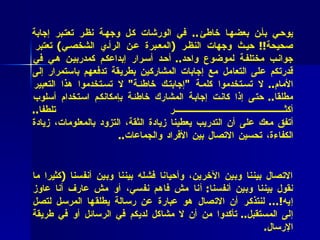 * فائدة عملية (9 )  : قد تبدو إجابات المشاركين في الدورة مختلفة بما قد يوحي بأن بعضها خاطئ ..  في الورشات كل وجهة نظر تعتبر إجابة صحيحة !!  حيث وجهات النظر  ( المعبرة عن الرأي الشخصي )  تعتبر جوانب مختلفة لموضوع واحد ..  أحد أسرار إبداعكم كمدربين هي في قدرتكم على التعامل مع إجابات المشاركين بطريقة تدفعهم باستمرار إلى الأمام ..  لا تستخدموا كلمة  " إجابتك خاطئة "  لا تستخدموا هذا التعبير مطلقا ..  حتى إذا كانت إجابة المشارك خاطئة بإمكانكم استخدام أسلوب أكثر تلطفا .. أتفق معك على أن التدريب يعطينا زيادة الثقة، التزود بالمعلومات، زيادة الكفاءة، تحسين الاتصال بين الأفراد والجماعات .. ** فائدة عملية (10 ) ):  معظم مشاكلنا في حياتنا اليومية تنشأ عن فشل الاتصال بيننا وبين الآخرين، وأحيانا فشله بيننا وبين أنفسنا   ( كثيرا ما نقول بيننا وبين أنفسنا :  أنا مش فاهم نفسي، أو مش عارف أنا عاوز إيه !…  لنتذكر أن الاتصال هو عبارة عن رسالة يطلقها المرسل لتصل إلى المستقبل ..  تأكدوا من أن لا مشاكل لديكم في الرسائل أو في طريقة الإرسال . 