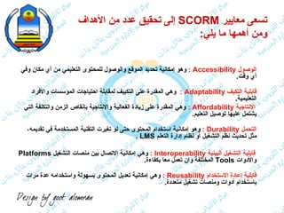 تسعى معايير  SCORM   إلى تحقيق عدد من الأهداف  ومن أهمها ما يلي : <ul><li>الوصول  Accessibility  :   وهو إمكانية تحديد الم...