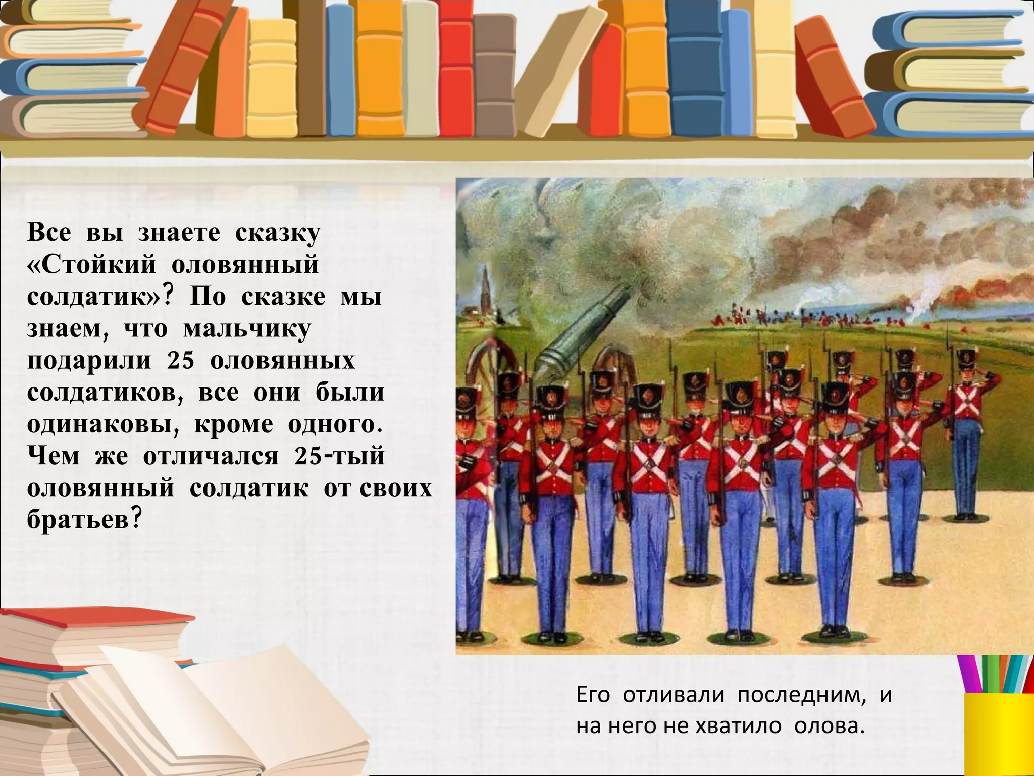 Все  вы  знаете  сказку «Стойкий  оловянный  солдатик»?  По  сказке  мы знаем,  что  мальчику  подарили  25  оловянных солдатиков,  все  они  были одинаковы,  кроме  одного.  Чем  же  отличался  25-тый  оловянный  солдатик  от своих  братьев?  Его  отливали  последним,  и на него не хватило  олова. 