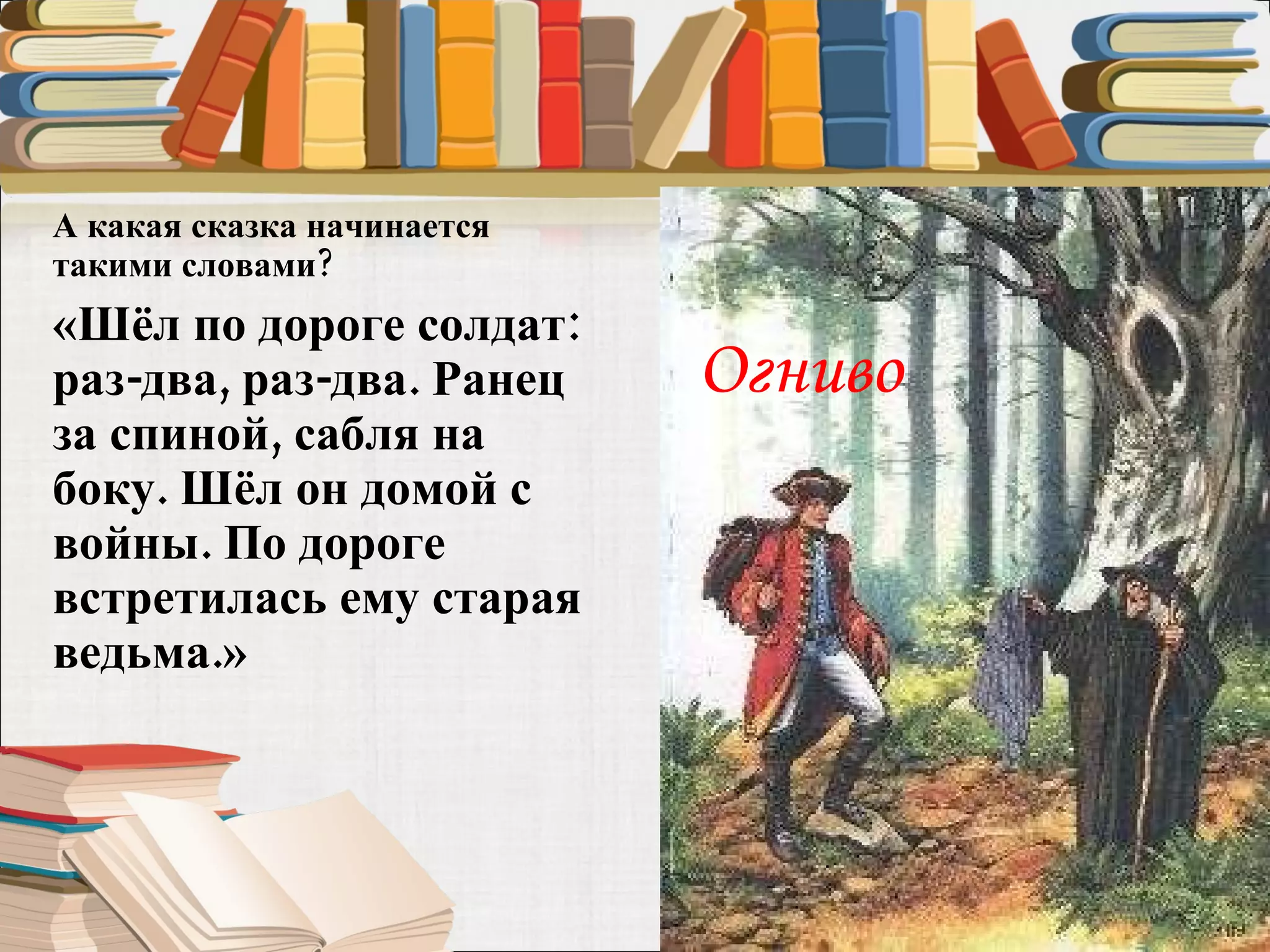 А какая сказка начинается такими словами?  «Шёл по дороге солдат: раз-два, раз-два. Ранец за спиной, сабля на боку. Шёл он домой с войны. По дороге встретилась ему старая ведьма.»  Огниво 