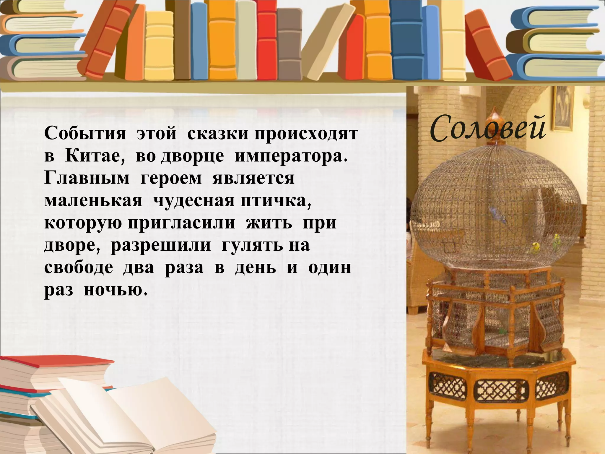 События  этой  сказки происходят  в  Китае,  во дворце  императора. Главным  героем  является маленькая  чудесная птичка,  которую пригласили  жить  при дворе,  разрешили  гулять на  свободе  два  раза  в  день  и  один  раз  ночью.  Соловей 
