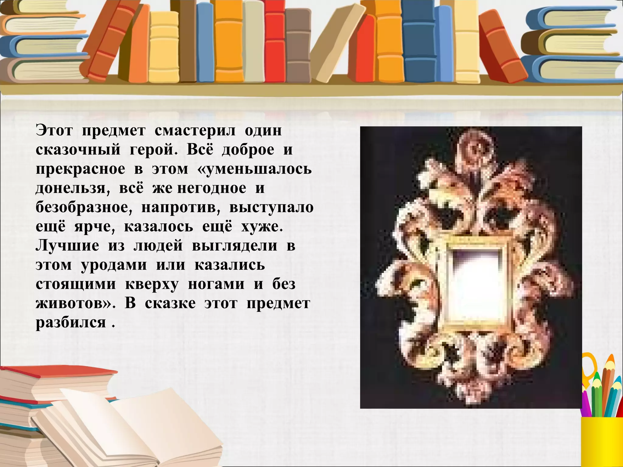Этот  предмет  смастерил  один сказочный  герой.  Всё  доброе  и прекрасное  в  этом  «уменьшалось  донельзя,  всё  же негодное  и  безобразное,  напротив,  выступало  ещё  ярче,  казалось  ещё  хуже.  Лучшие  из  людей  выглядели  в  этом  уродами  или  казались  стоящими  кверху  ногами  и  без животов».  В  сказке  этот  предмет  разбился . 