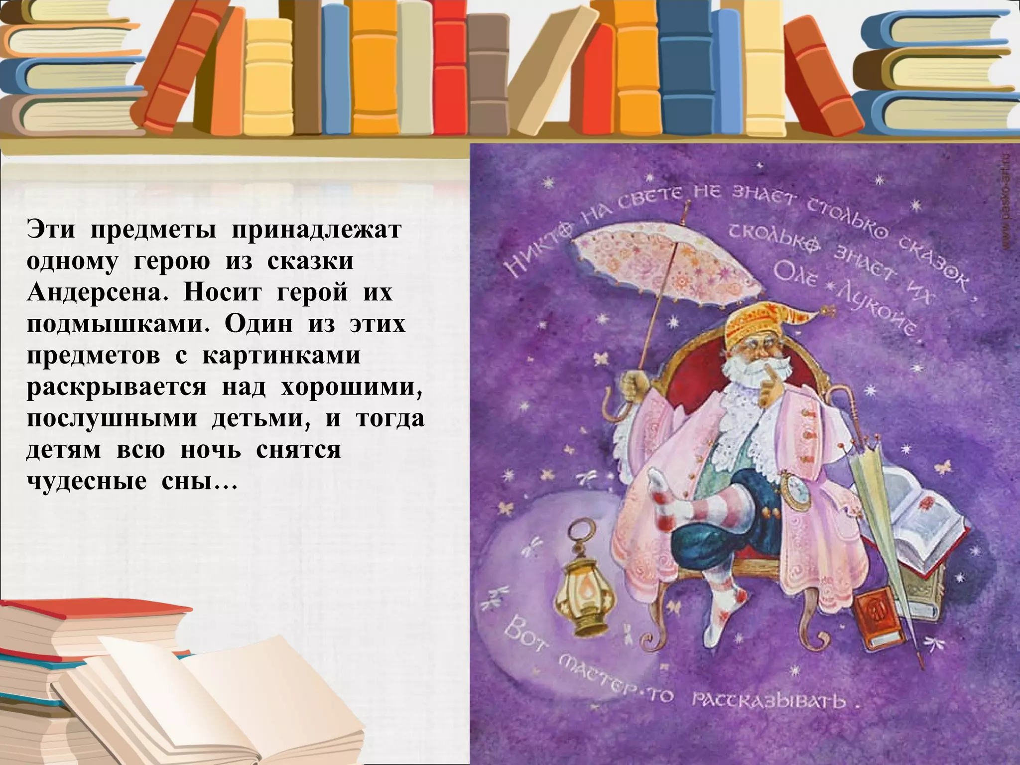 Эти  предметы  принадлежат одному  герою  из  сказки Андерсена.  Носит  герой  их подмышками.  Один  из  этих предметов  с  картинками раскрывается  над  хорошими, послушными  детьми,  и  тогда детям  всю  ночь  снятся чудесные  сны…  